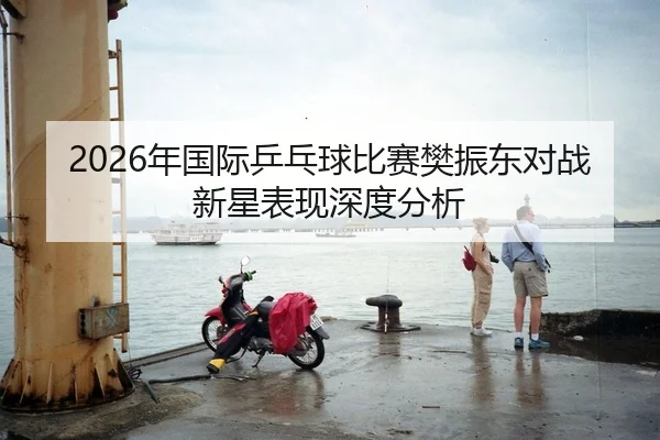 2026年国际乒乓球比赛樊振东对战新星表现深度分析