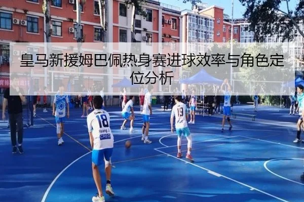 皇马新援姆巴佩热身赛进球效率与角色定位分析