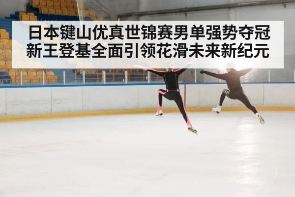 日本键山优真世锦赛男单强势夺冠新王登基全面引领花滑未来新纪元