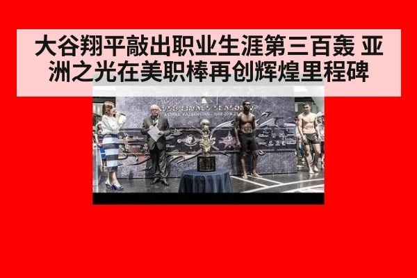 大谷翔平敲出职业生涯第三百轰 亚洲之光在美职棒再创辉煌里程碑