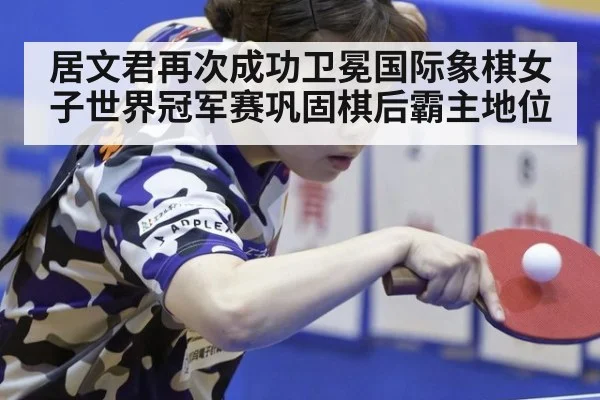 居文君再次成功卫冕国际象棋女子世界冠军赛巩固棋后霸主地位